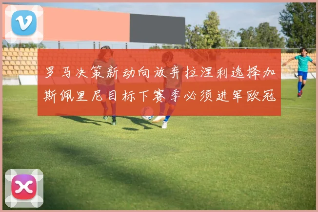 罗马决策新动向放弃拉涅利选择加斯佩里尼目标下赛季必须进军欧冠