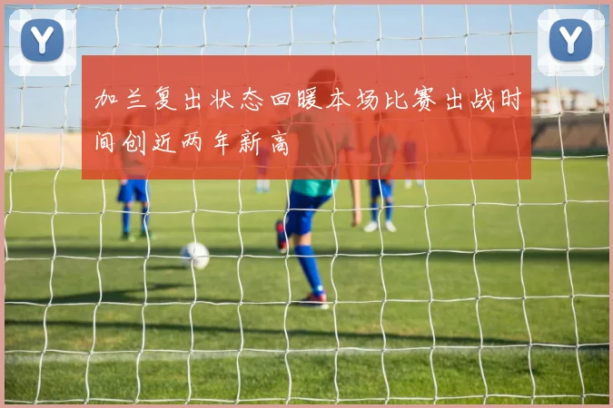 加兰复出状态回暖本场比赛出战时间创近两年新高