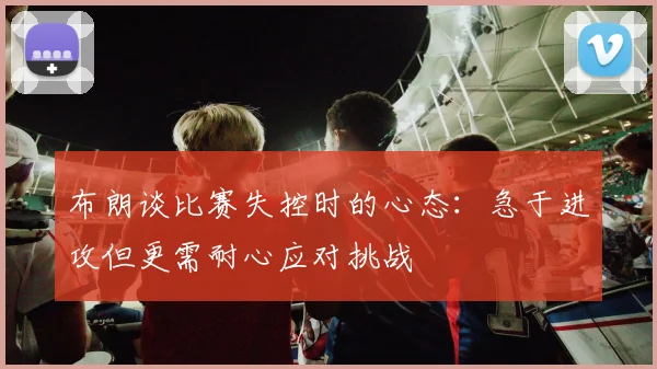 布朗谈比赛失控时的心态：急于进攻但更需耐心应对挑战