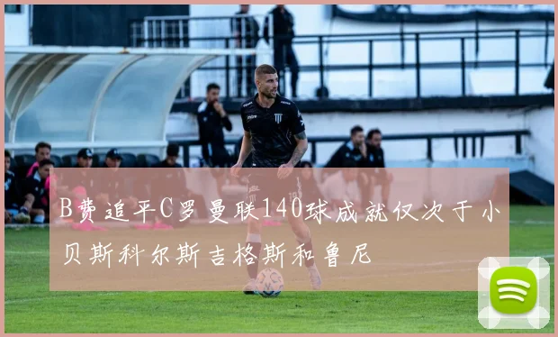 B费追平C罗曼联140球成就仅次于小贝斯科尔斯吉格斯和鲁尼