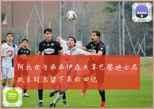 阿扎尔与弟弟伊森共享巴黎迪士尼欢乐时光留下美好回忆