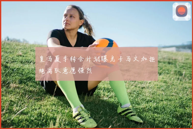 皇马夏季转会计划曝光卡马文加拒绝离队意愿强烈