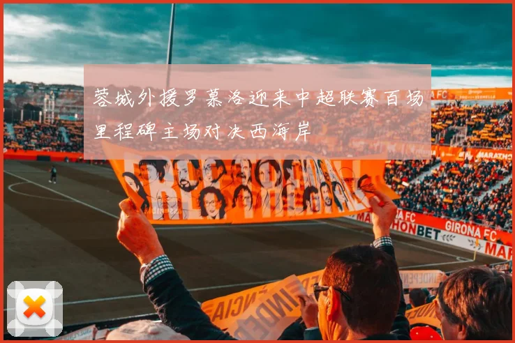 蓉城外援罗慕洛迎来中超联赛百场里程碑主场对决西海岸