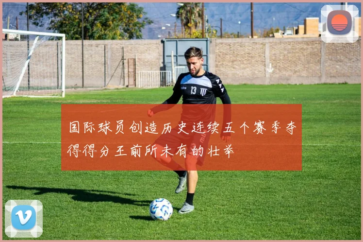 国际球员创造历史连续五个赛季夺得得分王前所未有的壮举