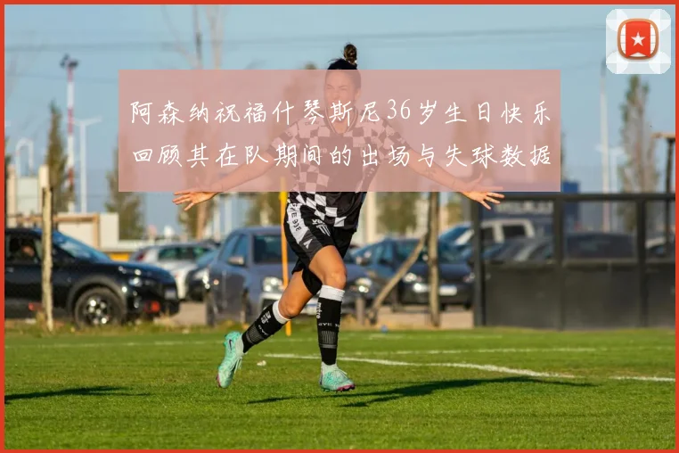 阿森纳祝福什琴斯尼36岁生日快乐回顾其在队期间的出场与失球数据