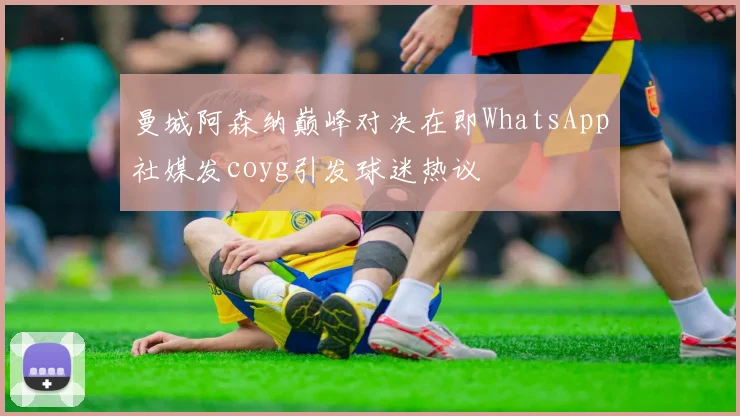 曼城阿森纳巅峰对决在即WhatsApp社媒发coyg引发球迷热议