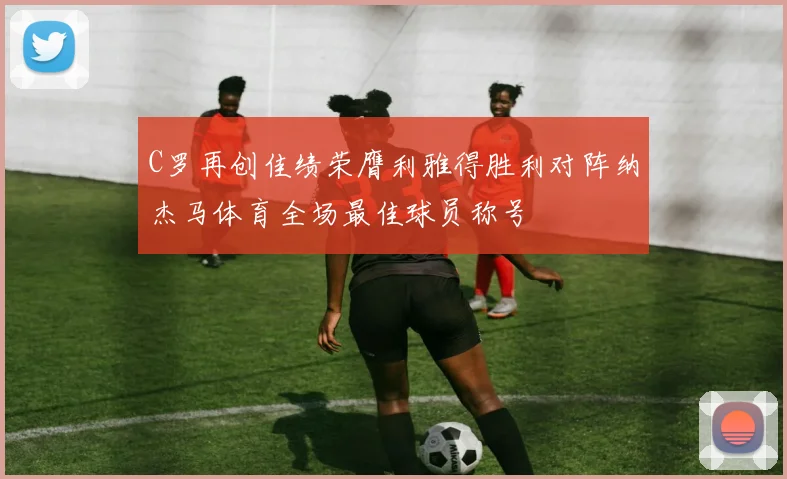 C罗再创佳绩荣膺利雅得胜利对阵纳杰马体育全场最佳球员称号