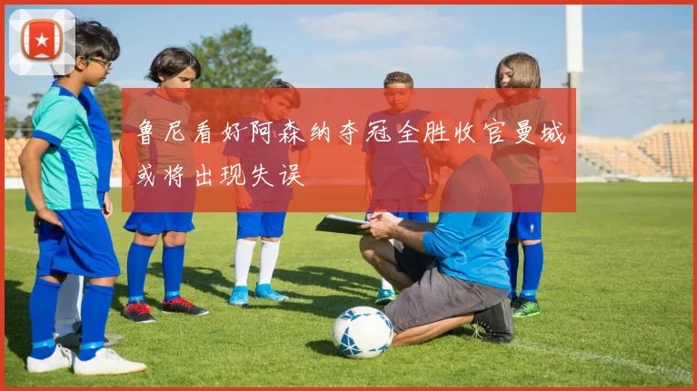 鲁尼看好阿森纳夺冠全胜收官曼城或将出现失误