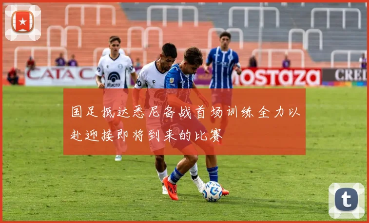 国足抵达悉尼备战首场训练全力以赴迎接即将到来的比赛