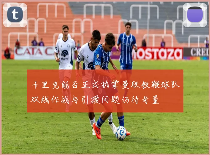 卡里克能否正式执掌曼联教鞭球队双线作战与引援问题仍待考量