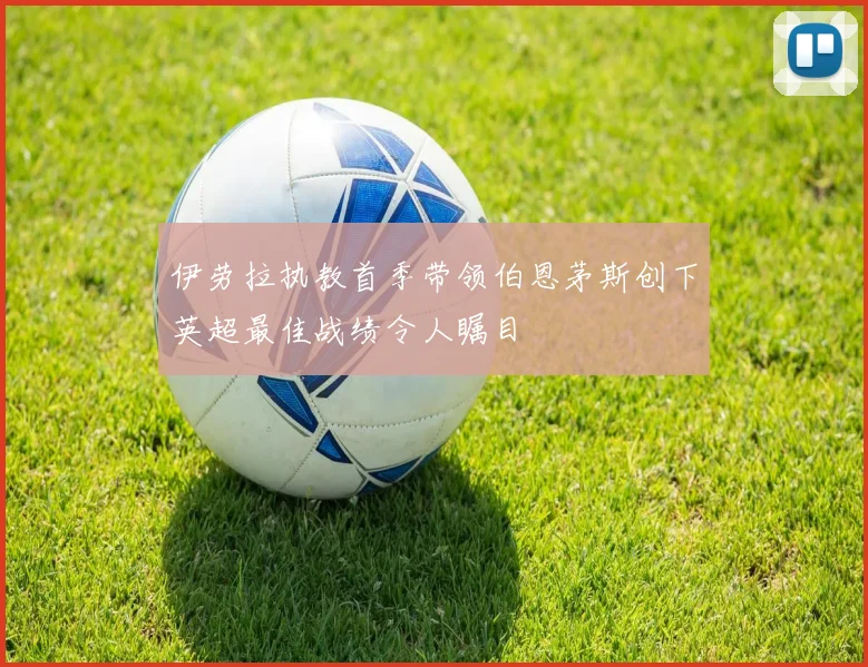 伊劳拉执教首季带领伯恩茅斯创下英超最佳战绩令人瞩目