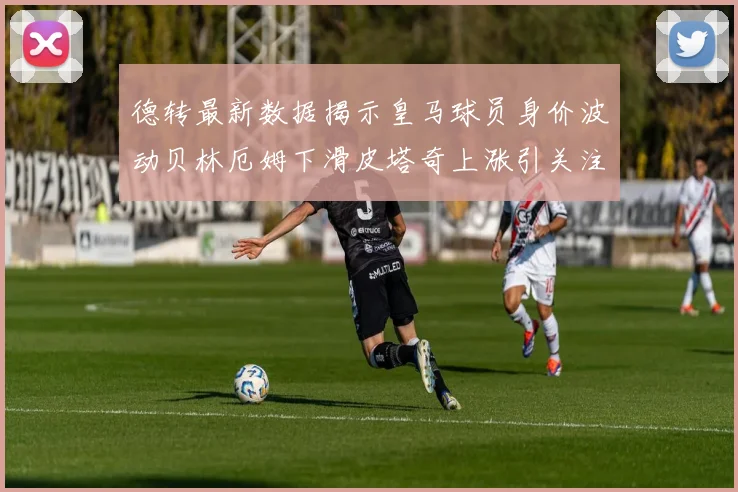 德转最新数据揭示皇马球员身价波动贝林厄姆下滑皮塔奇上涨引关注