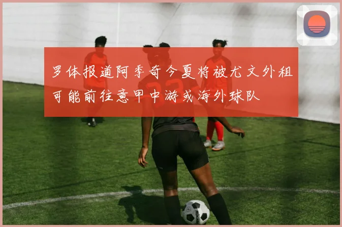 罗体报道阿季奇今夏将被尤文外租可能前往意甲中游或海外球队