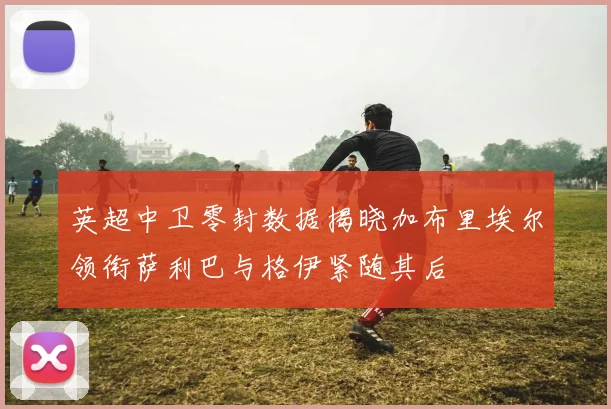 英超中卫零封数据揭晓加布里埃尔领衔萨利巴与格伊紧随其后