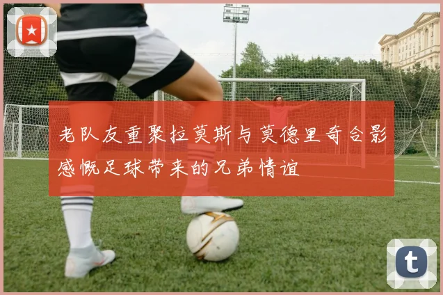老队友重聚拉莫斯与莫德里奇合影感慨足球带来的兄弟情谊