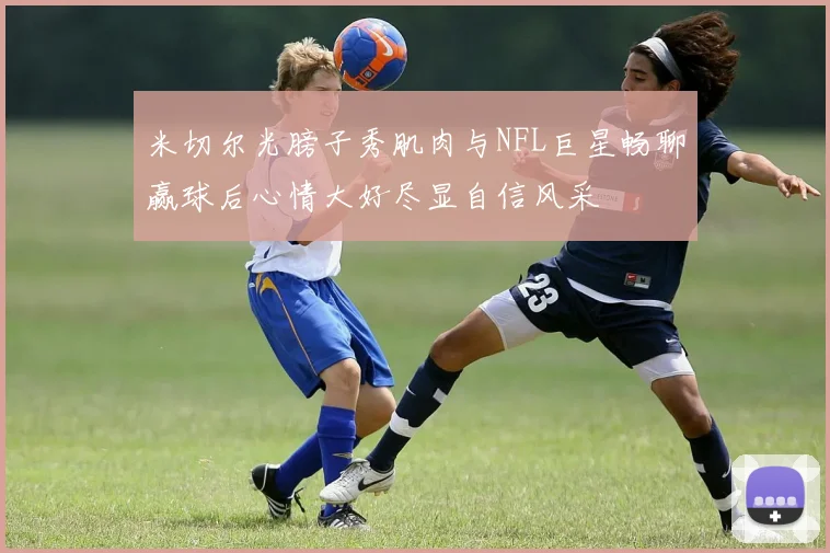 米切尔光膀子秀肌肉与NFL巨星畅聊赢球后心情大好尽显自信风采