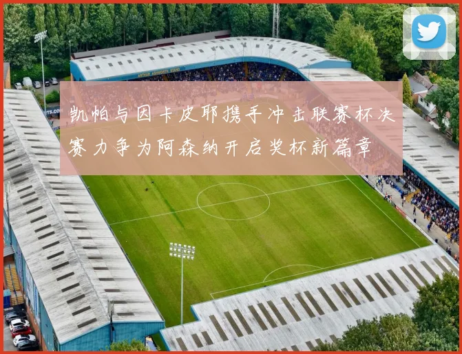 凯帕与因卡皮耶携手冲击联赛杯决赛力争为阿森纳开启奖杯新篇章