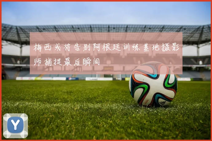 梅西或将告别阿根廷训练基地摄影师捕捉最后瞬间