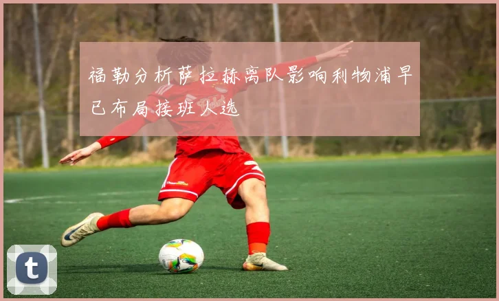 福勒分析萨拉赫离队影响利物浦早已布局接班人选